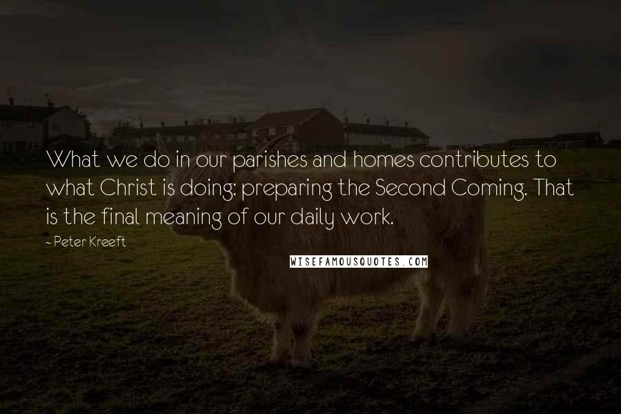 Peter Kreeft Quotes: What we do in our parishes and homes contributes to what Christ is doing: preparing the Second Coming. That is the final meaning of our daily work.