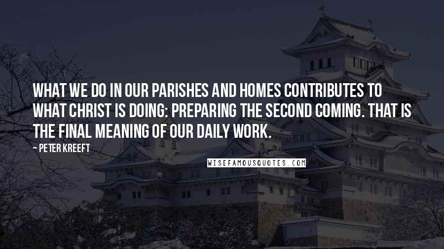 Peter Kreeft Quotes: What we do in our parishes and homes contributes to what Christ is doing: preparing the Second Coming. That is the final meaning of our daily work.