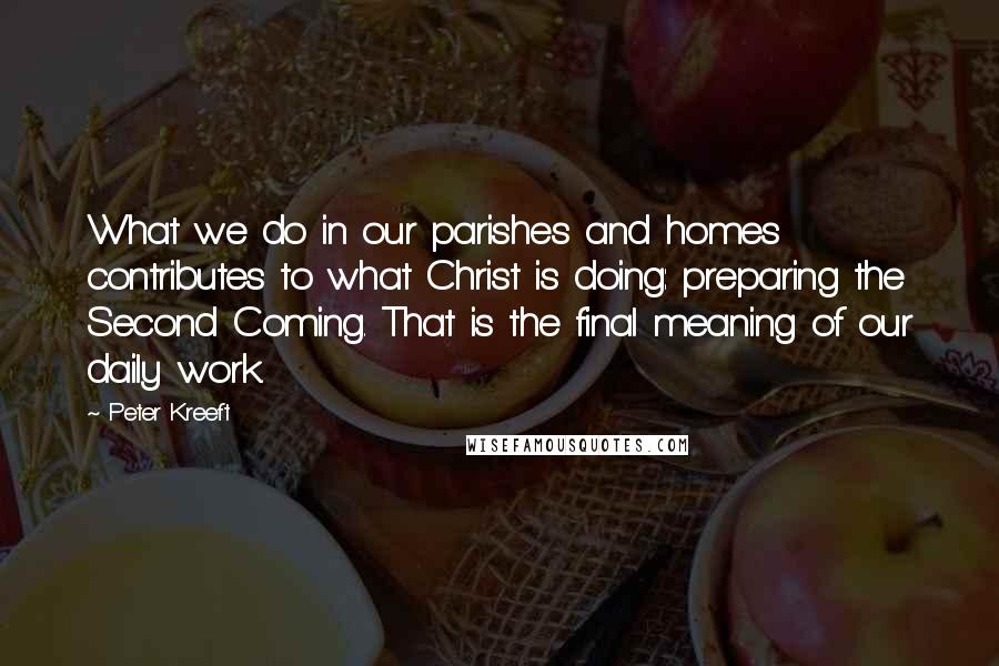 Peter Kreeft Quotes: What we do in our parishes and homes contributes to what Christ is doing: preparing the Second Coming. That is the final meaning of our daily work.