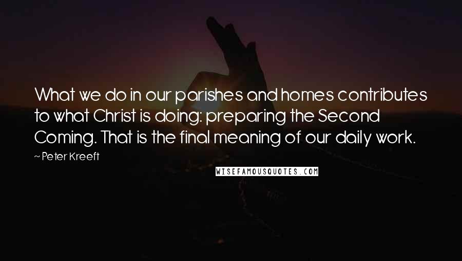 Peter Kreeft Quotes: What we do in our parishes and homes contributes to what Christ is doing: preparing the Second Coming. That is the final meaning of our daily work.