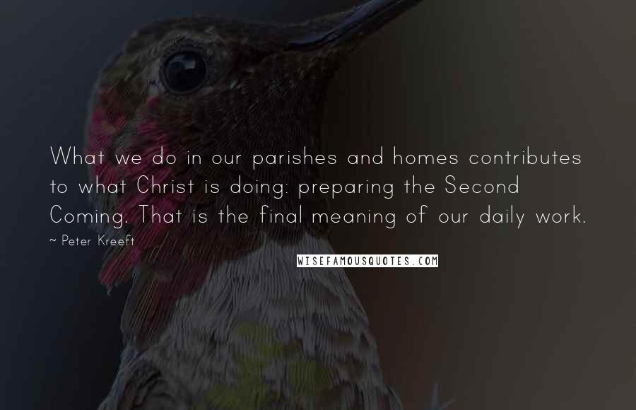Peter Kreeft Quotes: What we do in our parishes and homes contributes to what Christ is doing: preparing the Second Coming. That is the final meaning of our daily work.