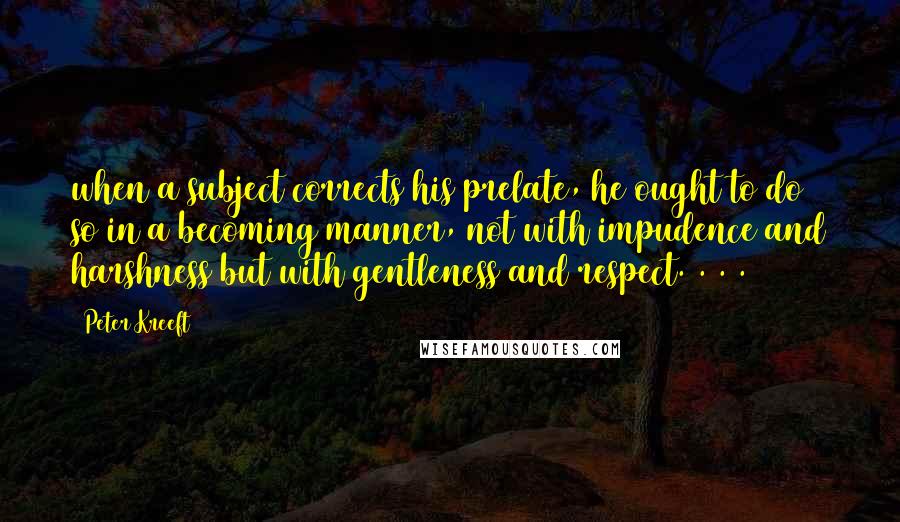 Peter Kreeft Quotes: when a subject corrects his prelate, he ought to do so in a becoming manner, not with impudence and harshness but with gentleness and respect. . . .