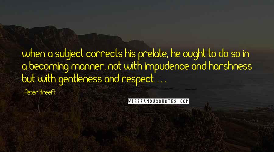 Peter Kreeft Quotes: when a subject corrects his prelate, he ought to do so in a becoming manner, not with impudence and harshness but with gentleness and respect. . . .