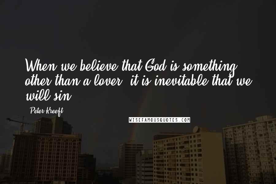 Peter Kreeft Quotes: When we believe that God is something other than a lover, it is inevitable that we will sin.