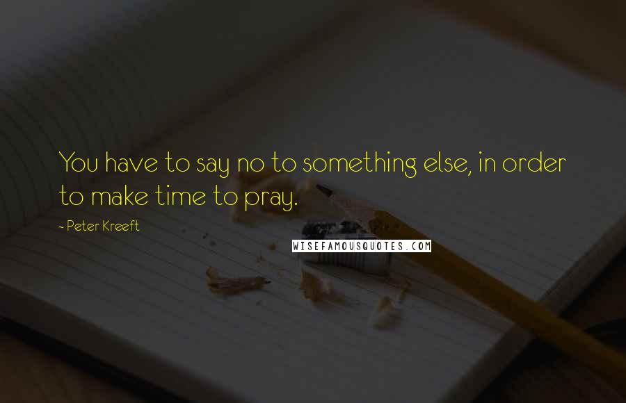 Peter Kreeft Quotes: You have to say no to something else, in order to make time to pray.