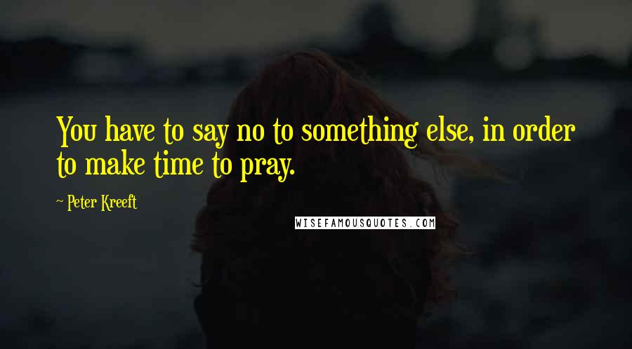 Peter Kreeft Quotes: You have to say no to something else, in order to make time to pray.