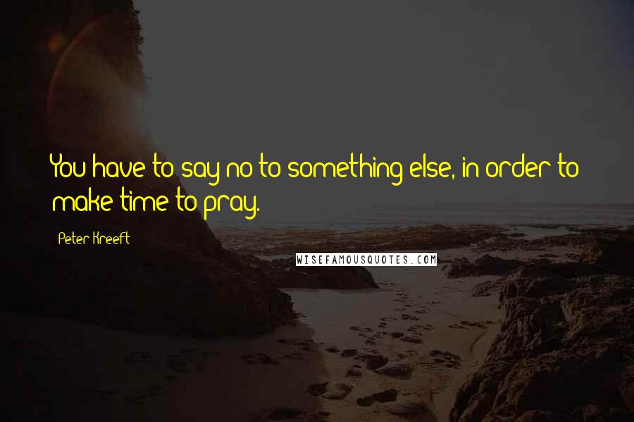 Peter Kreeft Quotes: You have to say no to something else, in order to make time to pray.