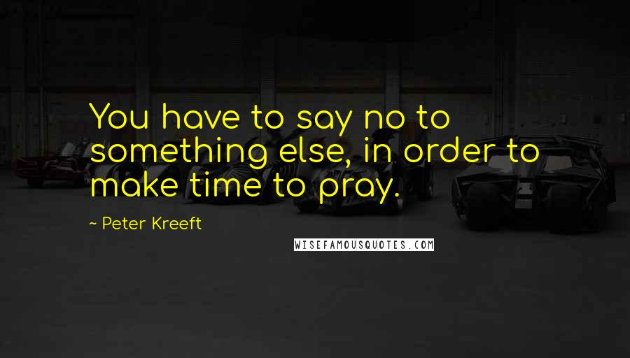 Peter Kreeft Quotes: You have to say no to something else, in order to make time to pray.