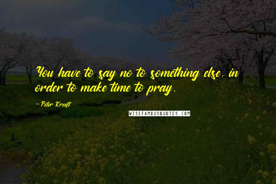 Peter Kreeft Quotes: You have to say no to something else, in order to make time to pray.