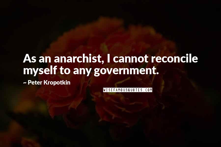 Peter Kropotkin Quotes: As an anarchist, I cannot reconcile myself to any government.