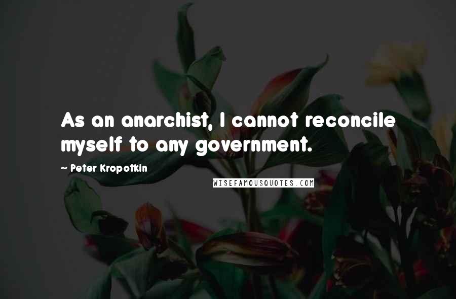 Peter Kropotkin Quotes: As an anarchist, I cannot reconcile myself to any government.