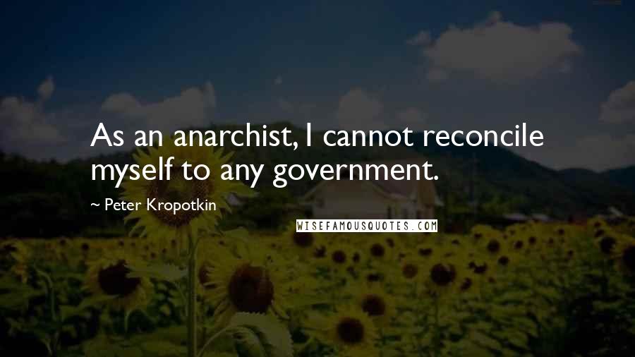 Peter Kropotkin Quotes: As an anarchist, I cannot reconcile myself to any government.