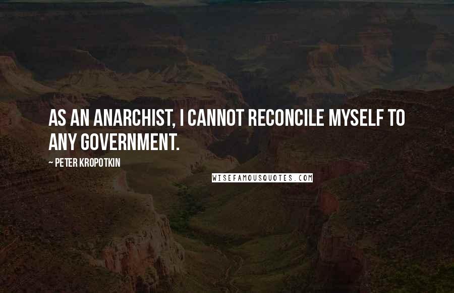 Peter Kropotkin Quotes: As an anarchist, I cannot reconcile myself to any government.