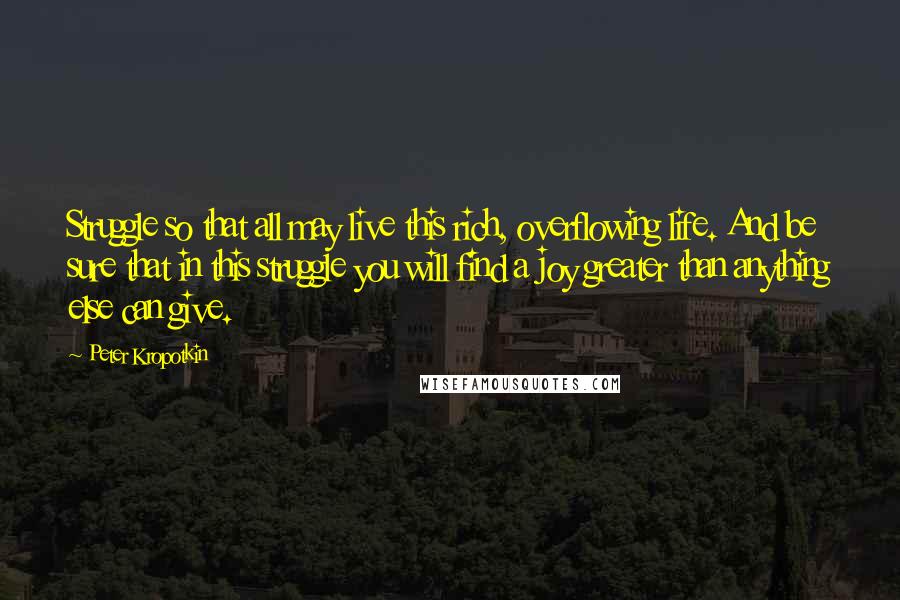 Peter Kropotkin Quotes: Struggle so that all may live this rich, overflowing life. And be sure that in this struggle you will find a joy greater than anything else can give.