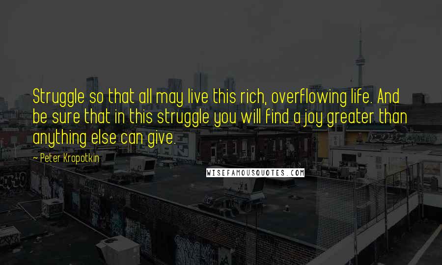 Peter Kropotkin Quotes: Struggle so that all may live this rich, overflowing life. And be sure that in this struggle you will find a joy greater than anything else can give.