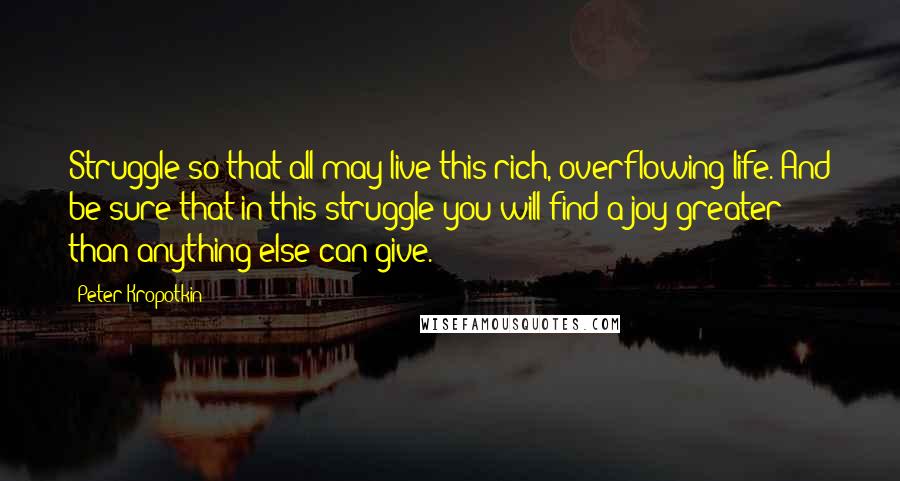 Peter Kropotkin Quotes: Struggle so that all may live this rich, overflowing life. And be sure that in this struggle you will find a joy greater than anything else can give.