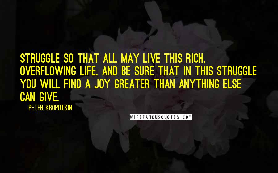 Peter Kropotkin Quotes: Struggle so that all may live this rich, overflowing life. And be sure that in this struggle you will find a joy greater than anything else can give.