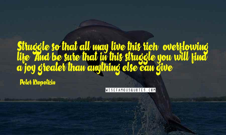 Peter Kropotkin Quotes: Struggle so that all may live this rich, overflowing life. And be sure that in this struggle you will find a joy greater than anything else can give.