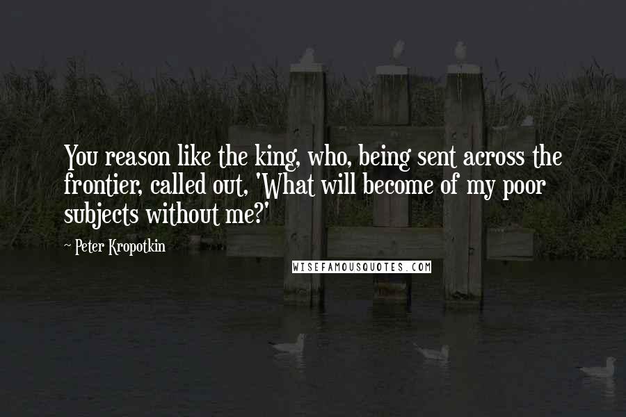 Peter Kropotkin Quotes: You reason like the king, who, being sent across the frontier, called out, 'What will become of my poor subjects without me?'