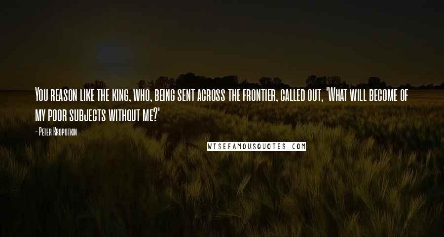 Peter Kropotkin Quotes: You reason like the king, who, being sent across the frontier, called out, 'What will become of my poor subjects without me?'