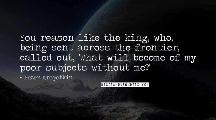 Peter Kropotkin Quotes: You reason like the king, who, being sent across the frontier, called out, 'What will become of my poor subjects without me?'