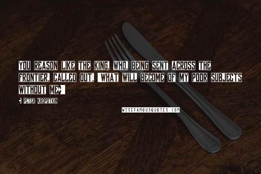Peter Kropotkin Quotes: You reason like the king, who, being sent across the frontier, called out, 'What will become of my poor subjects without me?'