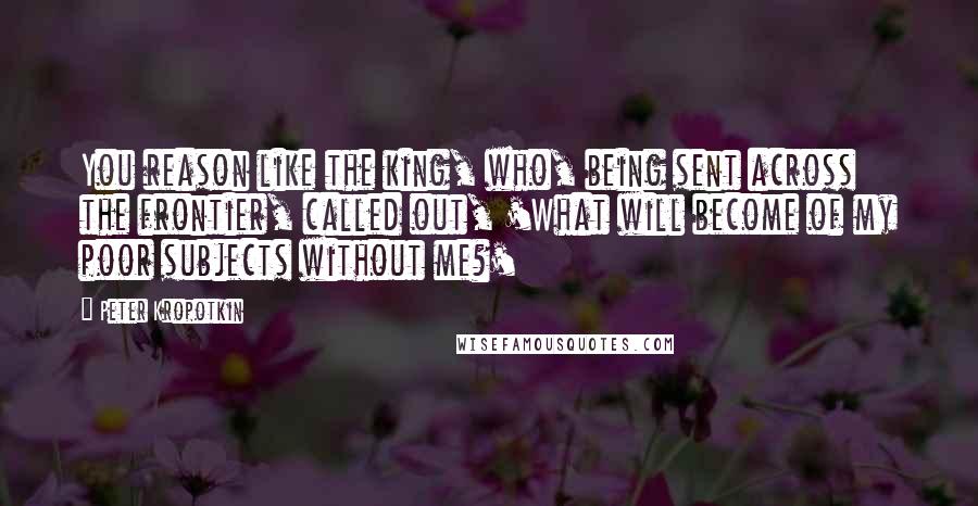 Peter Kropotkin Quotes: You reason like the king, who, being sent across the frontier, called out, 'What will become of my poor subjects without me?'