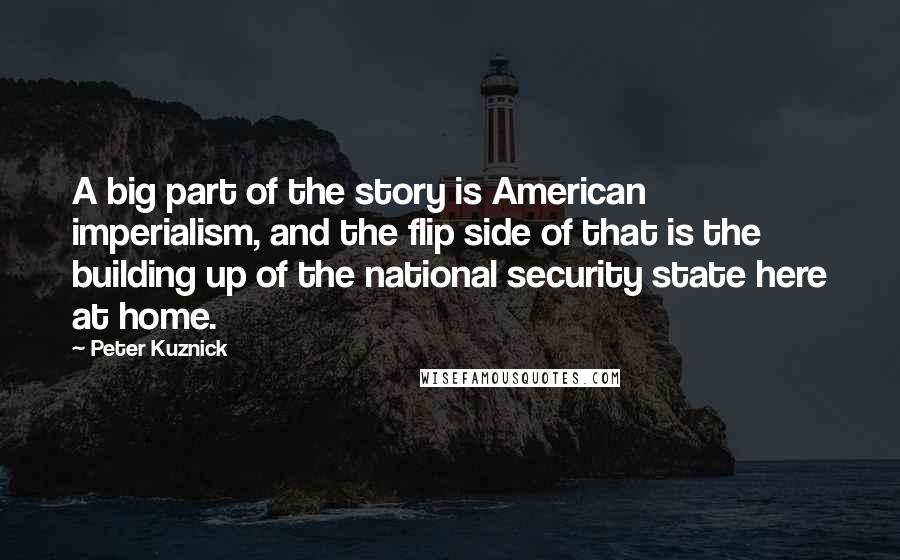 Peter Kuznick Quotes: A big part of the story is American imperialism, and the flip side of that is the building up of the national security state here at home.