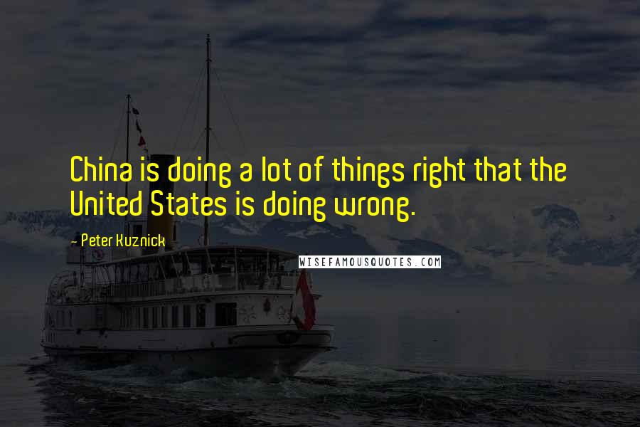 Peter Kuznick Quotes: China is doing a lot of things right that the United States is doing wrong.