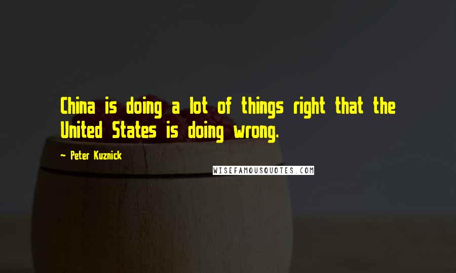 Peter Kuznick Quotes: China is doing a lot of things right that the United States is doing wrong.