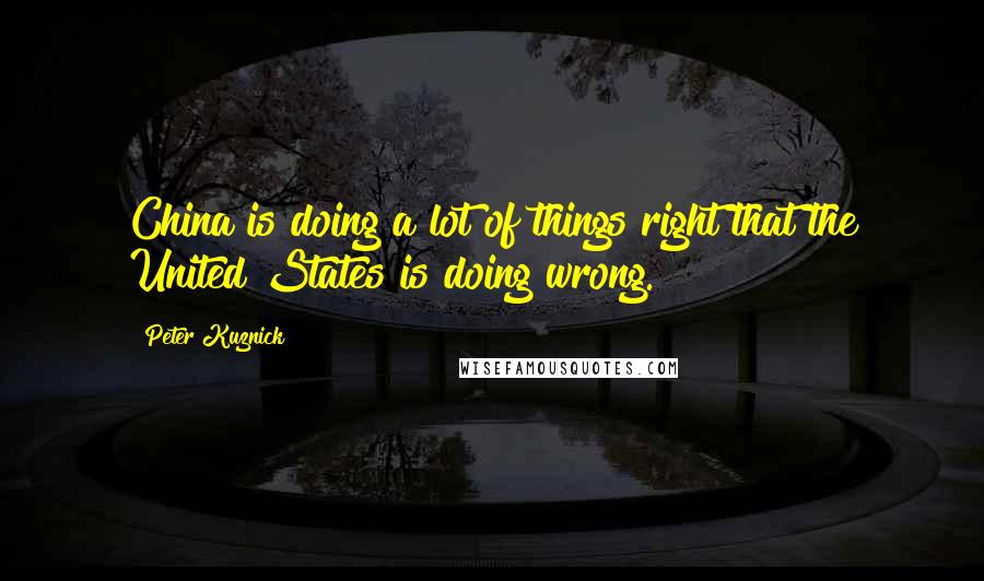 Peter Kuznick Quotes: China is doing a lot of things right that the United States is doing wrong.