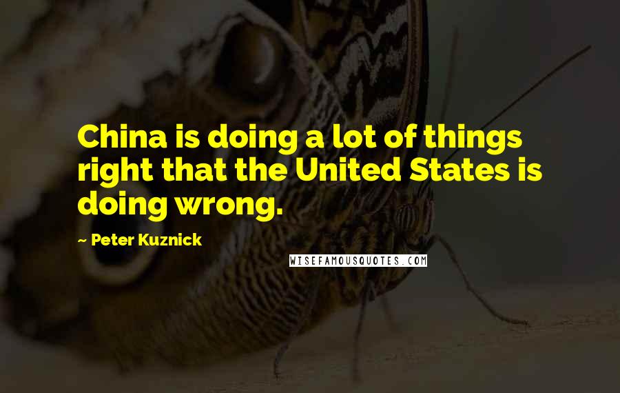 Peter Kuznick Quotes: China is doing a lot of things right that the United States is doing wrong.