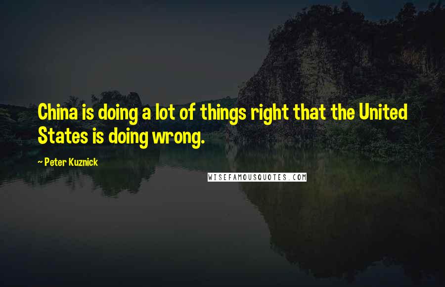 Peter Kuznick Quotes: China is doing a lot of things right that the United States is doing wrong.