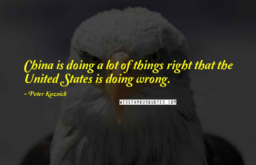 Peter Kuznick Quotes: China is doing a lot of things right that the United States is doing wrong.