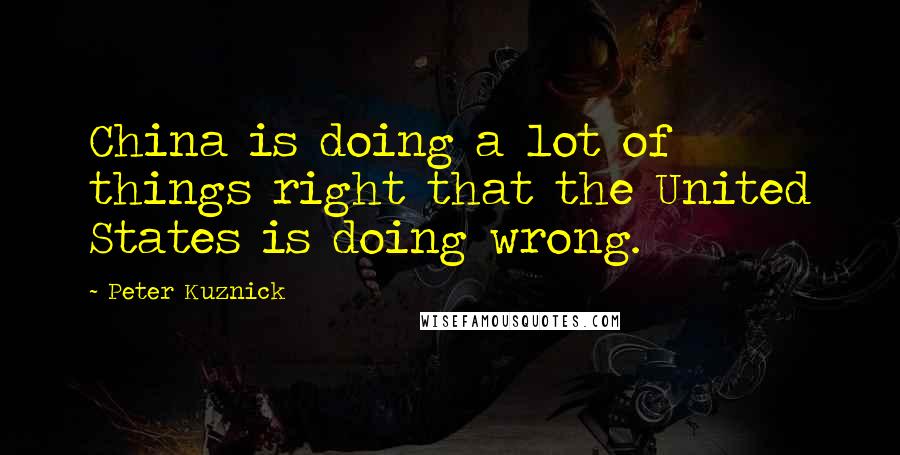 Peter Kuznick Quotes: China is doing a lot of things right that the United States is doing wrong.