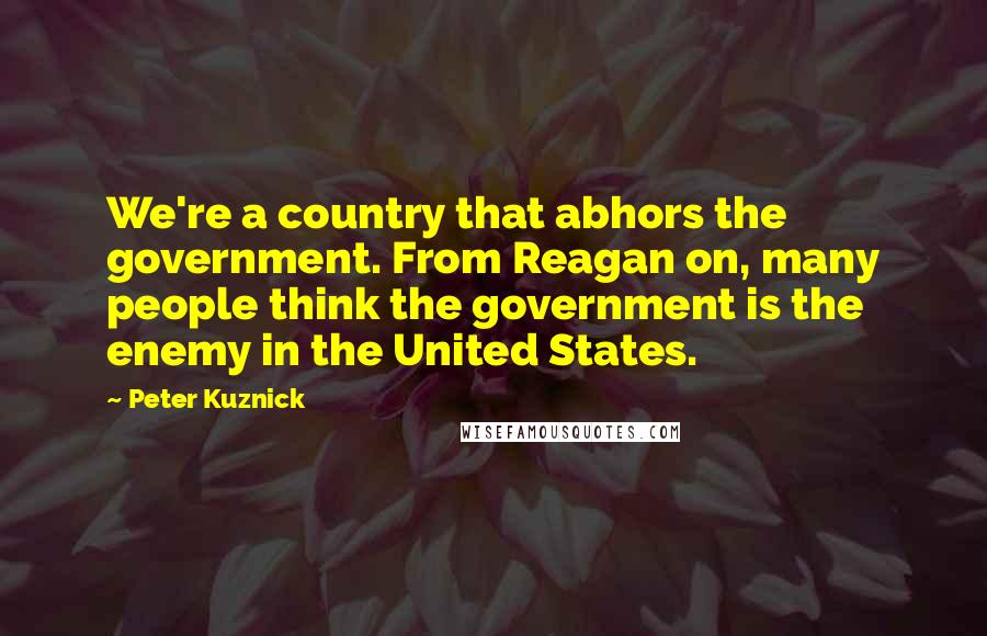 Peter Kuznick Quotes: We're a country that abhors the government. From Reagan on, many people think the government is the enemy in the United States.