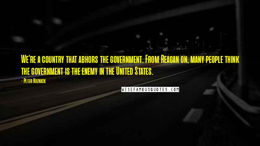 Peter Kuznick Quotes: We're a country that abhors the government. From Reagan on, many people think the government is the enemy in the United States.