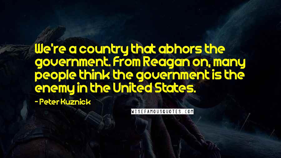 Peter Kuznick Quotes: We're a country that abhors the government. From Reagan on, many people think the government is the enemy in the United States.