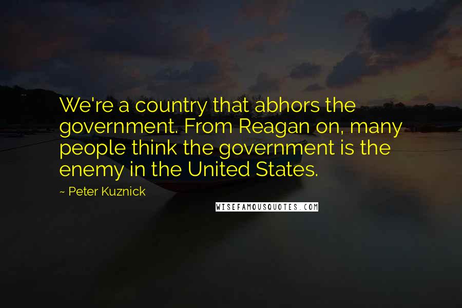 Peter Kuznick Quotes: We're a country that abhors the government. From Reagan on, many people think the government is the enemy in the United States.