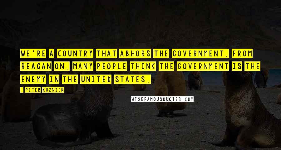 Peter Kuznick Quotes: We're a country that abhors the government. From Reagan on, many people think the government is the enemy in the United States.