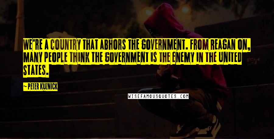 Peter Kuznick Quotes: We're a country that abhors the government. From Reagan on, many people think the government is the enemy in the United States.