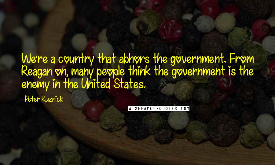 Peter Kuznick Quotes: We're a country that abhors the government. From Reagan on, many people think the government is the enemy in the United States.