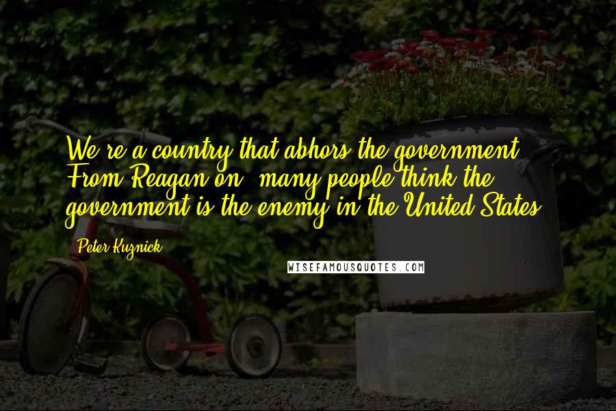 Peter Kuznick Quotes: We're a country that abhors the government. From Reagan on, many people think the government is the enemy in the United States.