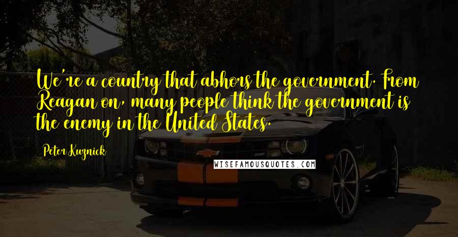 Peter Kuznick Quotes: We're a country that abhors the government. From Reagan on, many people think the government is the enemy in the United States.