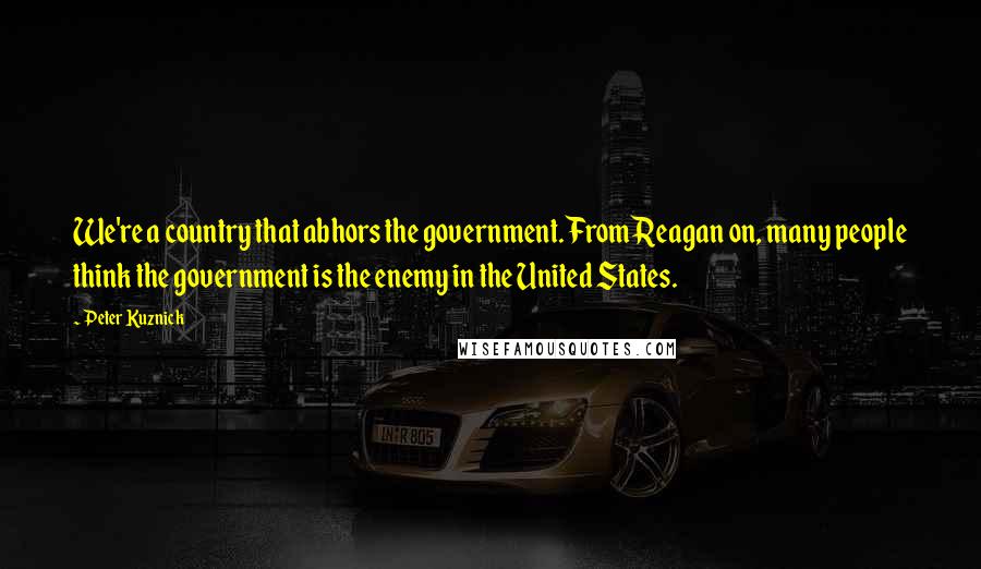 Peter Kuznick Quotes: We're a country that abhors the government. From Reagan on, many people think the government is the enemy in the United States.