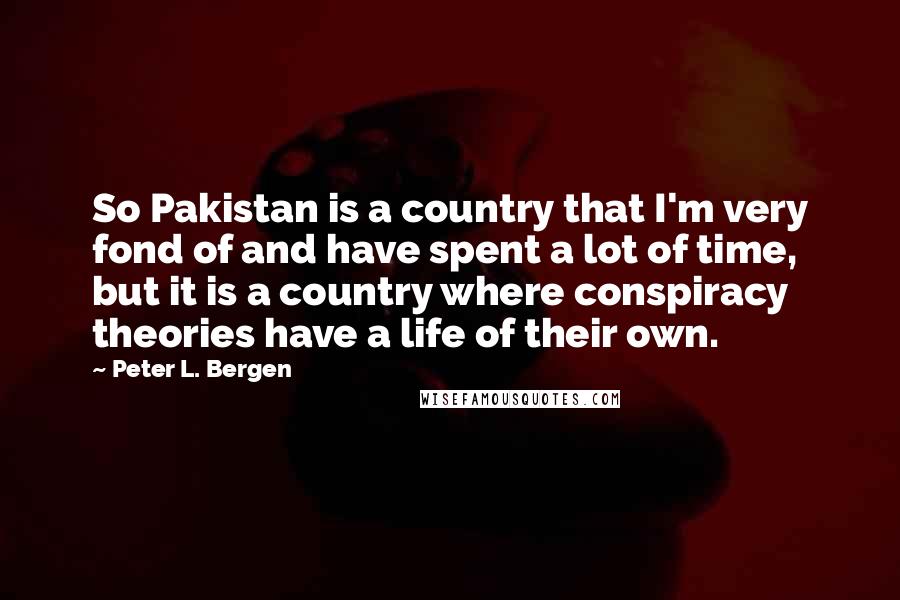 Peter L. Bergen Quotes: So Pakistan is a country that I'm very fond of and have spent a lot of time, but it is a country where conspiracy theories have a life of their own.