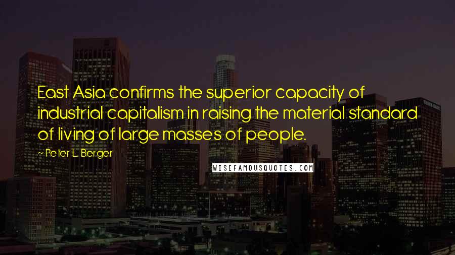 Peter L. Berger Quotes: East Asia confirms the superior capacity of industrial capitalism in raising the material standard of living of large masses of people.