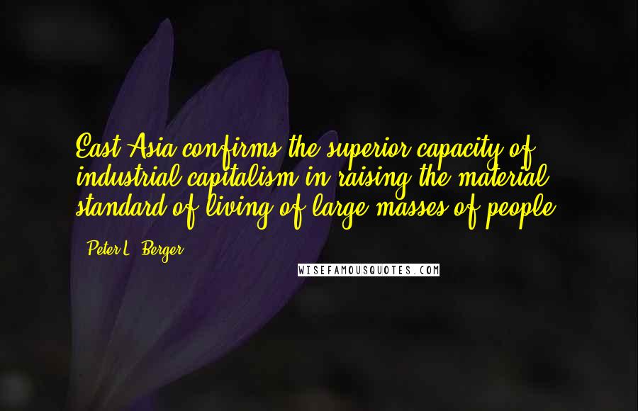 Peter L. Berger Quotes: East Asia confirms the superior capacity of industrial capitalism in raising the material standard of living of large masses of people.
