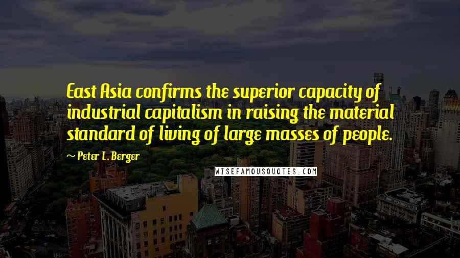 Peter L. Berger Quotes: East Asia confirms the superior capacity of industrial capitalism in raising the material standard of living of large masses of people.