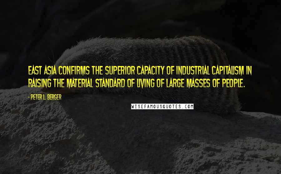 Peter L. Berger Quotes: East Asia confirms the superior capacity of industrial capitalism in raising the material standard of living of large masses of people.